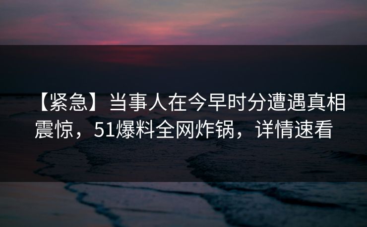 【紧急】当事人在今早时分遭遇真相 震惊，51爆料全网炸锅，详情速看