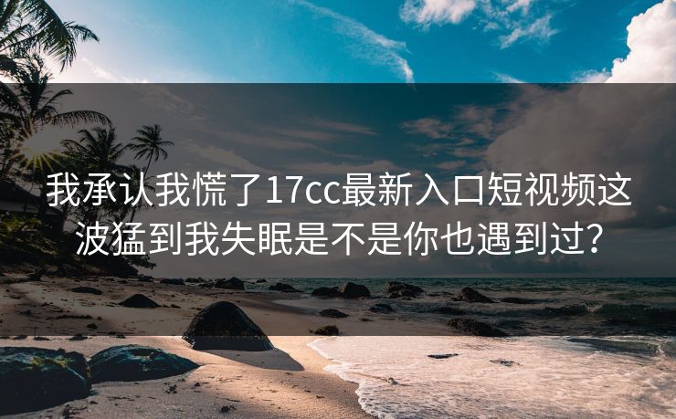 我承认我慌了17cc最新入口短视频这波猛到我失眠是不是你也遇到过？