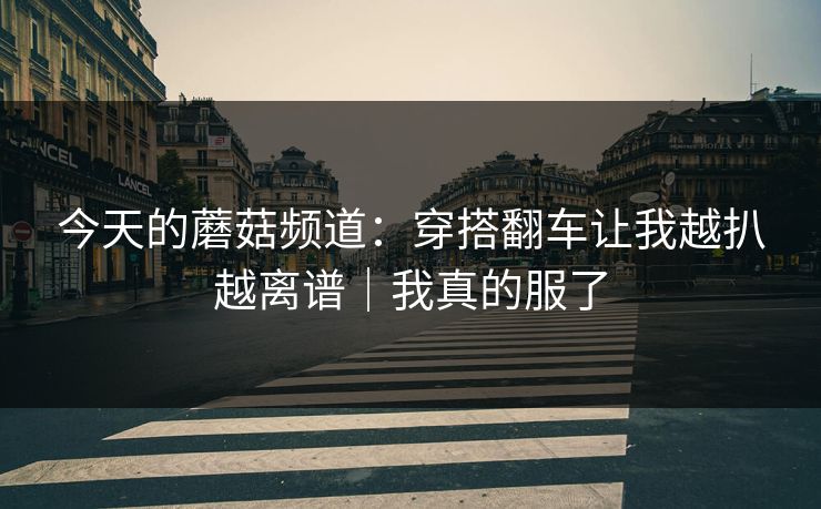 今天的蘑菇频道：穿搭翻车让我越扒越离谱｜我真的服了