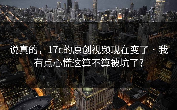 说真的，17c的原创视频现在变了 · 我有点心慌这算不算被坑了？