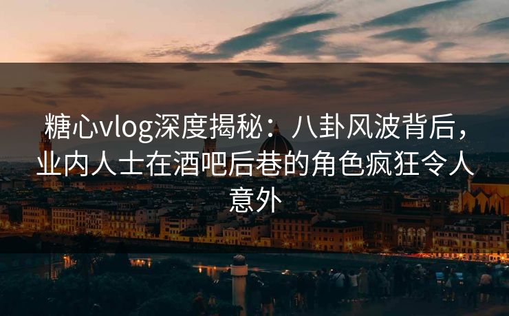 糖心vlog深度揭秘：八卦风波背后，业内人士在酒吧后巷的角色疯狂令人意外
