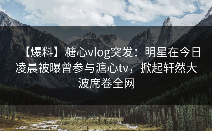 【爆料】糖心vlog突发：明星在今日凌晨被曝曾参与溏心tv，掀起轩然大波席卷全网