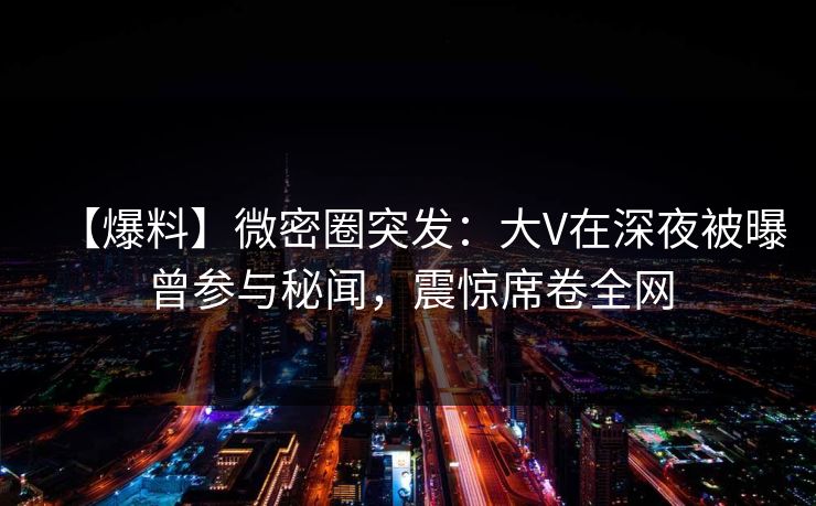 【爆料】微密圈突发:大V在深夜被曝曾参与秘闻,震惊席卷全网 【爆料】微密圈突发:大V在深夜被曝曾参与秘闻,震惊席卷全网