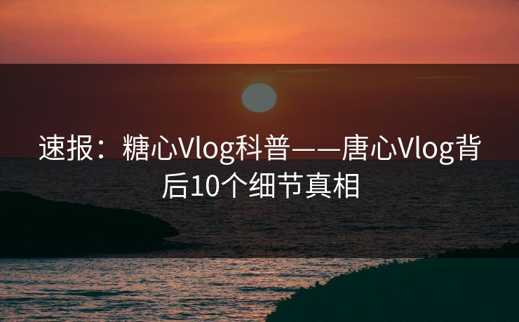 速报：糖心Vlog科普——唐心Vlog背后10个细节真相