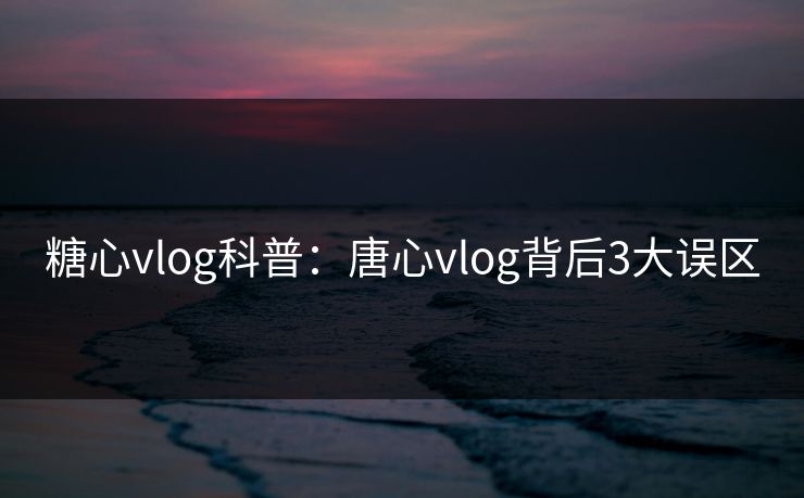 糖心vlog科普：唐心vlog背后3大误区