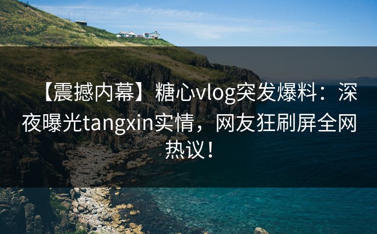 【震撼内幕】糖心vlog突发爆料：深夜曝光tangxin实情，网友狂刷屏全网热议！