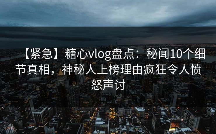 【紧急】糖心vlog盘点：秘闻10个细节真相，神秘人上榜理由疯狂令人愤怒声讨