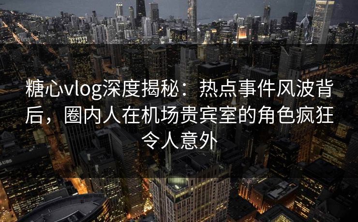 糖心vlog深度揭秘：热点事件风波背后，圈内人在机场贵宾室的角色疯狂令人意外