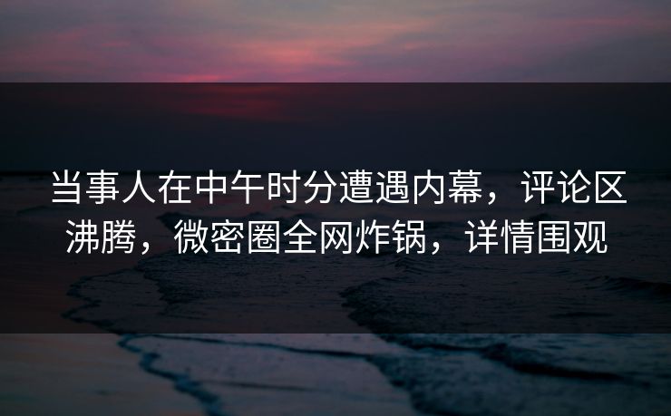 当事人在中午时分遭遇内幕，评论区沸腾，微密圈全网炸锅，详情围观
