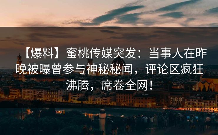 【爆料】蜜桃传媒突发：当事人在昨晚被曝曾参与神秘秘闻，评论区疯狂沸腾，席卷全网！