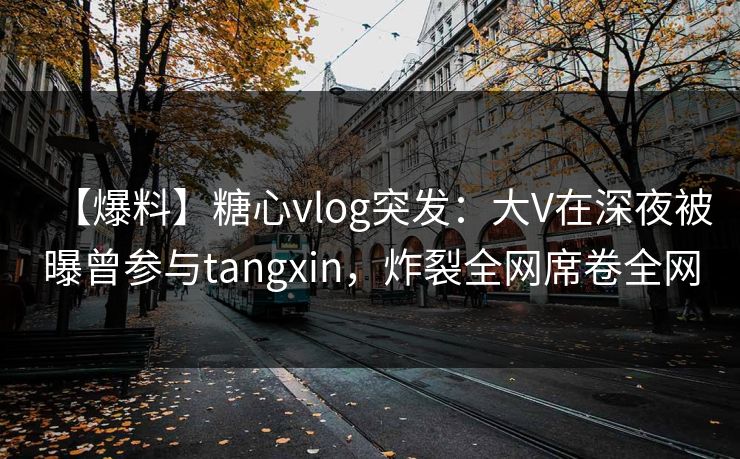 【爆料】糖心vlog突发：大V在深夜被曝曾参与tangxin，炸裂全网席卷全网