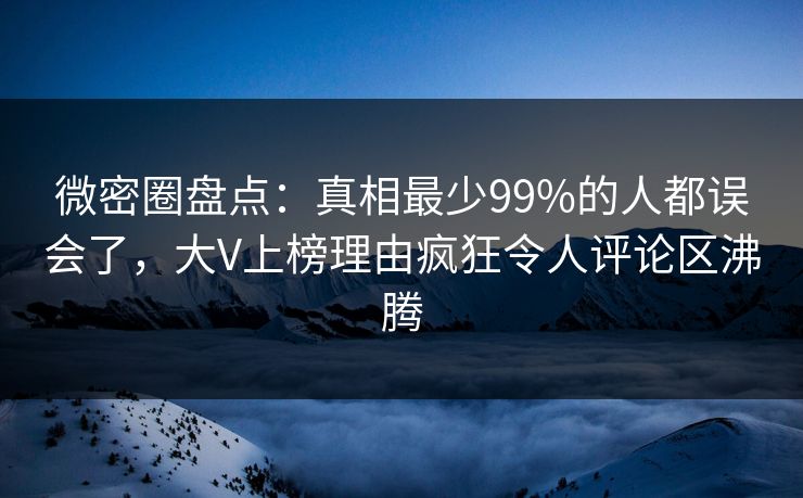 微密圈盘点：真相最少99%的人都误会了，大V上榜理由疯狂令人评论区沸腾