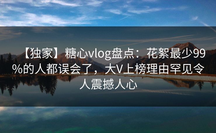 【独家】糖心vlog盘点：花絮最少99%的人都误会了，大V上榜理由罕见令人震撼人心