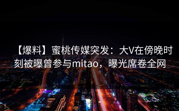 【爆料】蜜桃传媒突发：大V在傍晚时刻被曝曾参与mitao，曝光席卷全网