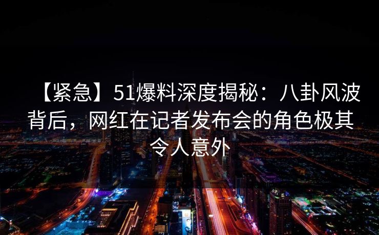 【紧急】51爆料深度揭秘:八卦风波背后,网红在记者发布会的角色极其令人意外 【紧急】51爆料深度揭秘:八卦风波背后,网红在记者发布会的角色极其令人意外