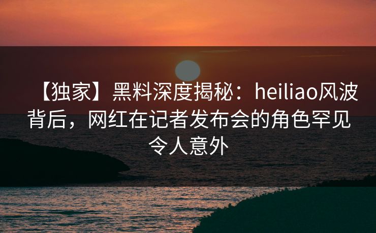 【独家】黑料深度揭秘:heiliao风波背后,网红在记者发布会的角色罕见令人意外 【独家】黑料深度揭秘:heiliao风波背后,网红在记者发布会的角色罕见令人意外