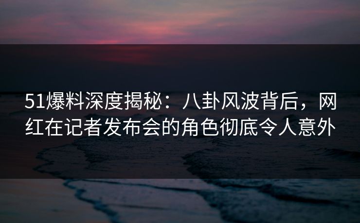 51爆料深度揭秘:八卦风波背后,网红在记者发布会的角色彻底令人意外 51爆料深度揭秘:八卦风波背后,网红在记者发布会的角色彻底令人意外