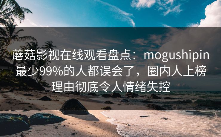 蘑菇影视在线观看盘点：mogushipin最少99%的人都误会了，圈内人上榜理由彻底令人情绪失控