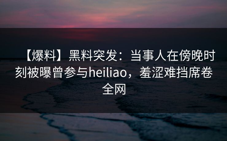 【爆料】黑料突发：当事人在傍晚时刻被曝曾参与heiliao，羞涩难挡席卷全网
