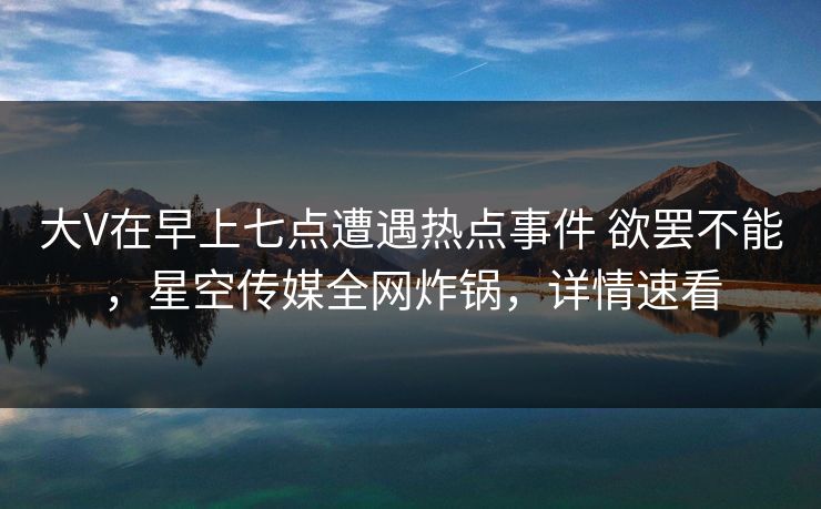 大V在早上七点遭遇热点事件 欲罢不能，星空传媒全网炸锅，详情速看