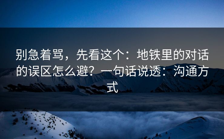 别急着骂，先看这个：地铁里的对话的误区怎么避？一句话说透：沟通方式