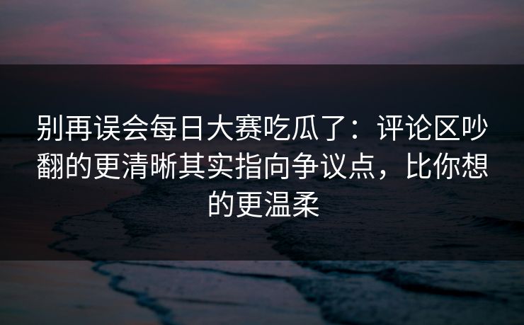 别再误会每日大赛吃瓜了：评论区吵翻的更清晰其实指向争议点，比你想的更温柔