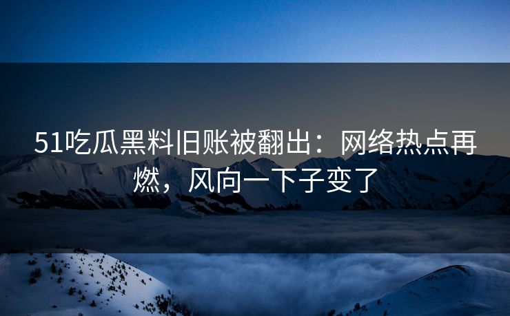 51吃瓜黑料旧账被翻出：网络热点再燃，风向一下子变了